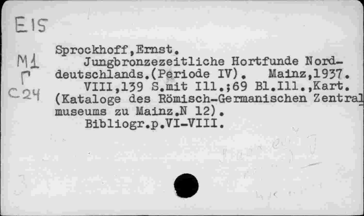 ﻿Eis
Sprockhof f, Emst.
Jungbronzezeitliche Hortfunde N ordn’’ deut schlands. (Periode IV).	Mainz,1937.
VIII,139 S.mit Ill.;69 Bl.Ill.,Kart.
' ■' (Kataloge des Römisch-Germanischen Zentral museums zu Mainz ,N 12).
Bibliogr.p.VI-VIII.